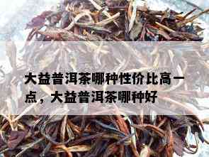 大益普洱茶哪种性价比高一点，大益普洱茶哪种好