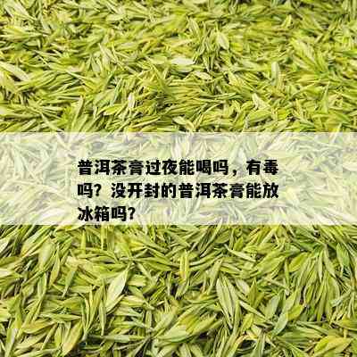 普洱茶膏过夜能喝吗，有吗？没开封的普洱茶膏能放冰箱吗？