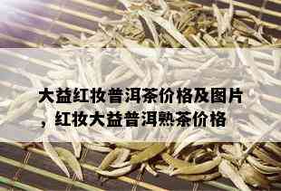 大益红妆普洱茶价格及图片，红妆大益普洱熟茶价格