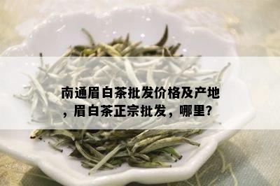 南通眉白茶批发价格及产地，眉白茶正宗批发，哪里？