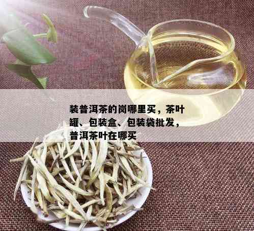 装普洱茶的岗哪里买，茶叶罐、包装盒、包装袋批发，普洱茶叶在哪买