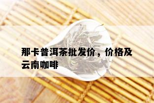 那卡普洱茶批发价，价格及云南咖啡