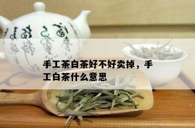 手工茶白茶好不好卖掉，手工白茶什么意思