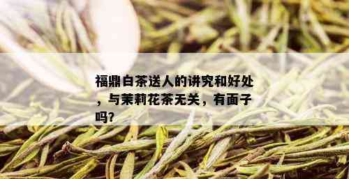 福鼎白茶送人的讲究和好处，与茉莉花茶无关，有面子吗？