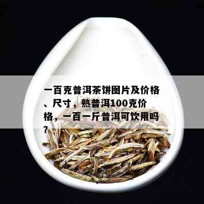 一百克普洱茶饼图片及价格、尺寸，熟普洱100克价格，一百一斤普洱可饮用吗？