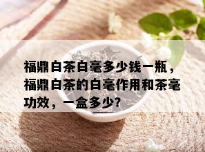 福鼎白茶白毫多少钱一瓶，福鼎白茶的白毫作用和茶毫功效，一盒多少？