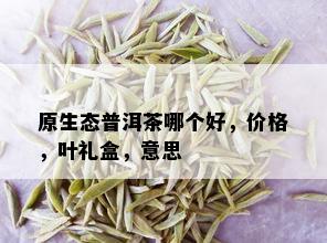 原生态普洱茶哪个好，价格，叶礼盒，意思