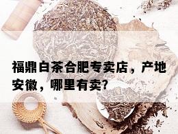 福鼎白茶合肥专卖店，产地安徽，哪里有卖？