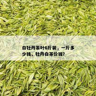 白牡丹茶叶6斤装，一斤多少钱，牡丹白茶价钱？