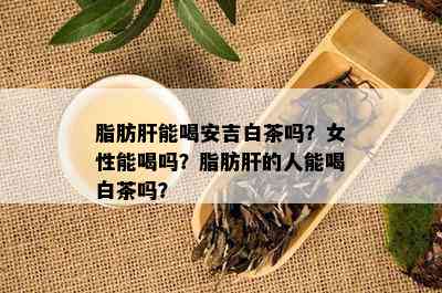 脂肪肝能喝安吉白茶吗？女性能喝吗？脂肪肝的人能喝白茶吗？