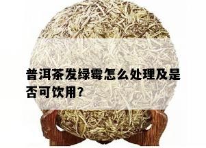 普洱茶发绿霉怎么处理及是否可饮用？