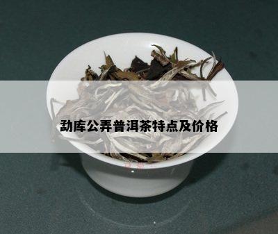 勐库公弄普洱茶特点及价格