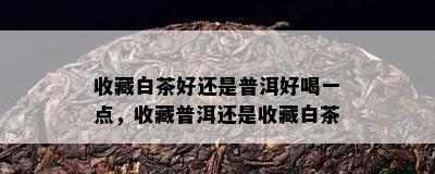 收藏白茶好还是普洱好喝一点，收藏普洱还是收藏白茶