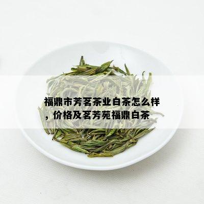 福鼎市芳茗茶业白茶怎么样，价格及茗芳苑福鼎白茶