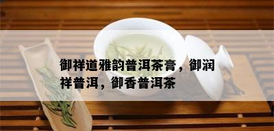 御祥道雅韵普洱茶膏，御润祥普洱，御香普洱茶