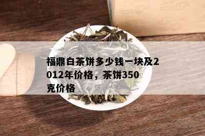 福鼎白茶饼多少钱一块及2012年价格，茶饼350克价格