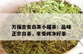 万福吉安白茶小罐茶：品味正宗白茶，享受纯净好茶