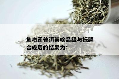 鱼吻莲普洱茶啥品级与标题合成后的结果为：