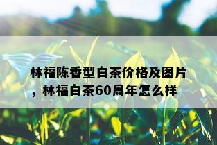 林福陈香型白茶价格及图片，林福白茶60周年怎么样