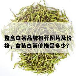 整盒白茶品牌推荐图片及价格，盒装白茶价格是多少？