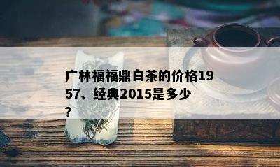 广林福福鼎白茶的价格1957、经典2015是多少？