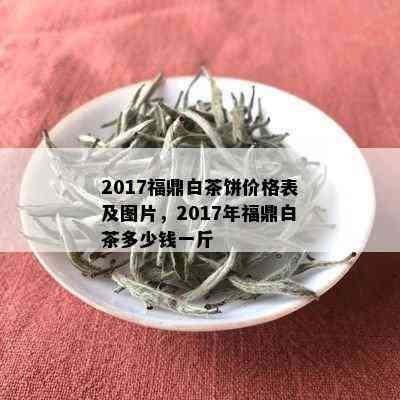 2017福鼎白茶饼价格表及图片，2017年福鼎白茶多少钱一斤