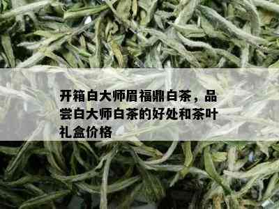 开箱白大师眉福鼎白茶，品尝白大师白茶的好处和茶叶礼盒价格