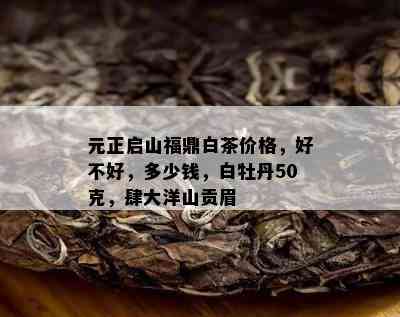 元正启山福鼎白茶价格，好不好，多少钱，白牡丹50克，肆大洋山贡眉