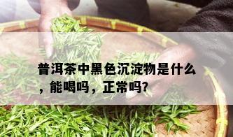 普洱茶中黑色沉淀物是什么，能喝吗，正常吗？