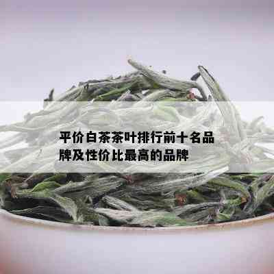 平价白茶茶叶排行前十名品牌及性价比更高的品牌