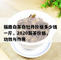 福鼎白茶白牡丹价格多少钱一斤，2020新茶价格，功效与作用