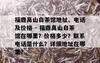 福鼎高山白茶馆地址、电话及价格 - 福鼎高山白茶馆在哪里？价格多少？联系电话是什么？详细地址在哪里？