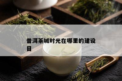 普洱茶城时光在哪里的建设目