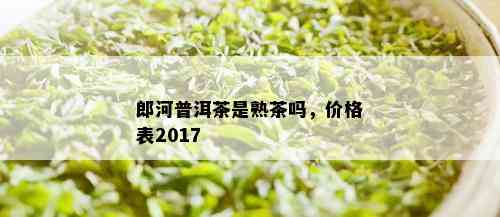 郎河普洱茶是熟茶吗，价格表2017