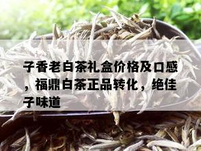 子香老白茶礼盒价格及口感，福鼎白茶正品转化，绝佳子味道