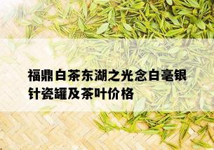 福鼎白茶东湖之光念白毫银针瓷罐及茶叶价格