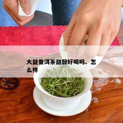 大益普洱茶甜醇好喝吗、怎么样