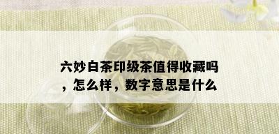 六妙白茶印级茶值得收藏吗，怎么样，数字意思是什么