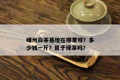 嵊州白茶基地在哪里呀？多少钱一斤？属于绿茶吗？