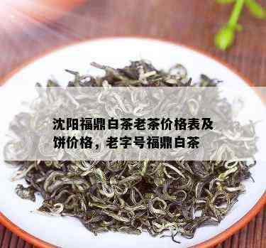 沈阳福鼎白茶老茶价格表及饼价格，老字号福鼎白茶