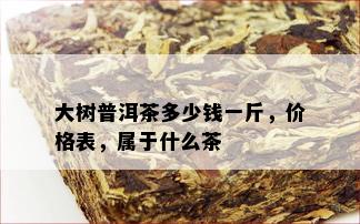 大树普洱茶多少钱一斤，价格表，属于什么茶