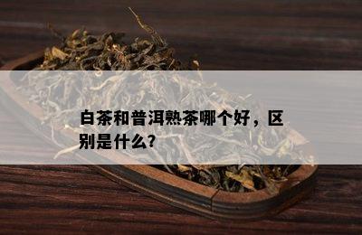 白茶和普洱熟茶哪个好，区别是什么？