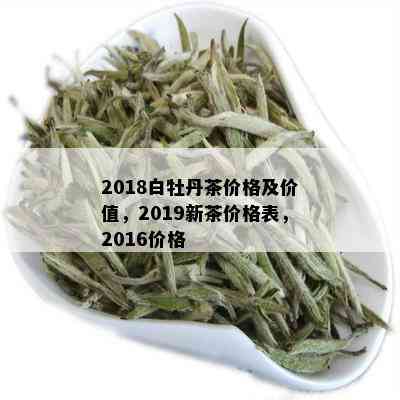 2018白牡丹茶价格及价值，2019新茶价格表，2016价格