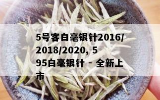 5号客白毫银针2016/2018/2020, 595白毫银针 - 全新上市