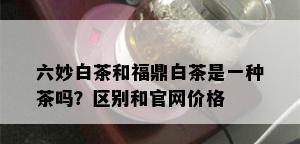 六妙白茶和福鼎白茶是一种茶吗？区别和官网价格