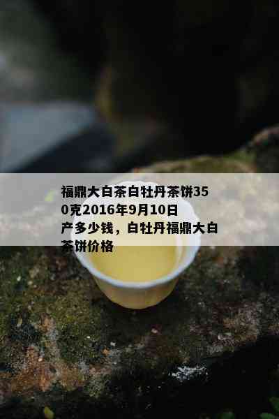 福鼎大白茶白牡丹茶饼350克2016年9月10日产多少钱，白牡丹福鼎大白茶饼价格