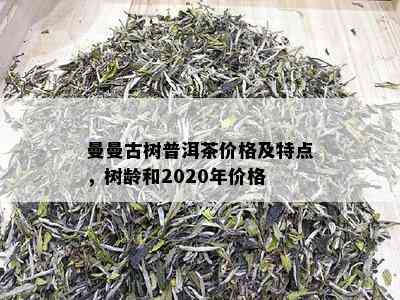 曼曼古树普洱茶价格及特点，树龄和2020年价格