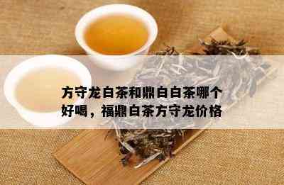 方守龙白茶和鼎白白茶哪个好喝，福鼎白茶方守龙价格