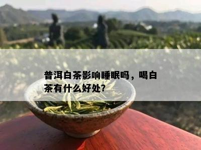 普洱白茶影响睡眠吗，喝白茶有什么好处？