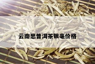 云南思普洱茶银毫价格